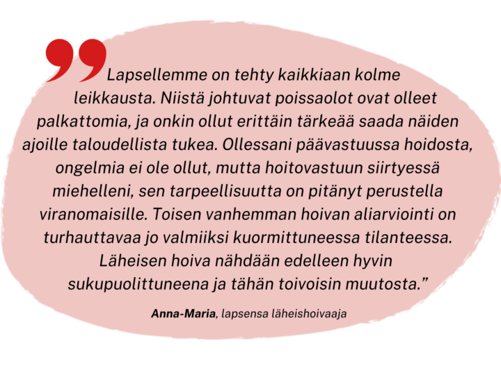 Lapsellemme on tehty kaikenkaikkiaan kolme leikkausta. Poissaolot näiden aikana ja lapsen sairauslomalla, ovat olleet palkattomia ja onkin ollut erittäin tärkeää saada näiden ajoille taloudellista tukea. Minun ollessa päävastuussa hoidosta, ongelmia ei ole ollut, mutta hoitovastuun siirtyessä miehelleni, sen tarpeellisuutta on pitänyt perustella viranomaisille. Toisen vanhemman hoivan aliarviointi ja sen vuoksi lisäperustelujen tekeminen on turhauttavaa jo valmiiksi kuormittuneessa tilanteessa. Läheisen hoiva nähdään edelleen hyvin sukupuolittuneena ja tähän toivoisin muutosta.
Anna-Maria, lapsensa läheishoivaaja