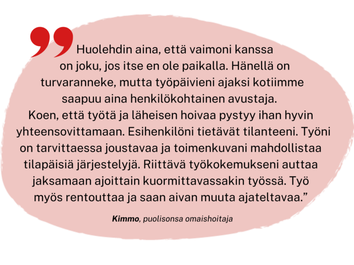 Huolehdin aina, että vaimoni kanssa on joku, jos itse en ole paikalla. Hänellä on kyllä turvaranneke, mutta työpäivieni ajaksi kotiimme saapuu aina henkilökohtainen avustaja. 
Koen, että työtä ja läheisen hoivaa pystyy ihan hyvin yhteensovittamaan. Esihenkilöni tietävät tilanteeni. Työni on tarvittaessa joustavaa ja toimenkuvani mahdollistaa tilapäisiä järjestelyjä. Riittävä työkokemukseni auttaa jaksamaan ajoittain kuormittavassakin työssä. Työ myös rentouttaa minua ja saan aivan muuta ajateltavaa.
Kimmo, puolisonsa omaishoitaja